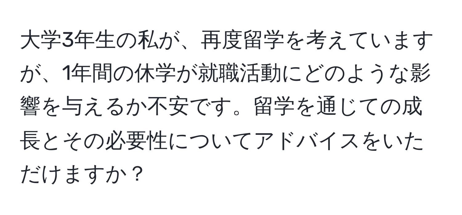 大学3年生の私が、再度留学を考えていますが、1年間の休学が就職活動にどのような影響を与えるか不安です。留学を通じての成長とその必要性についてアドバイスをいただけますか？