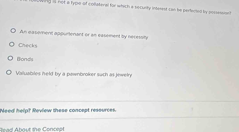 llowing is not a type of collateral for which a security interest can be perfected by possession?
An easement appurtenant or an easement by necessity
Checks
Bonds
Valuables held by a pawnbroker such as jewelry
Need help? Review these concept resources.
Read About the Concept