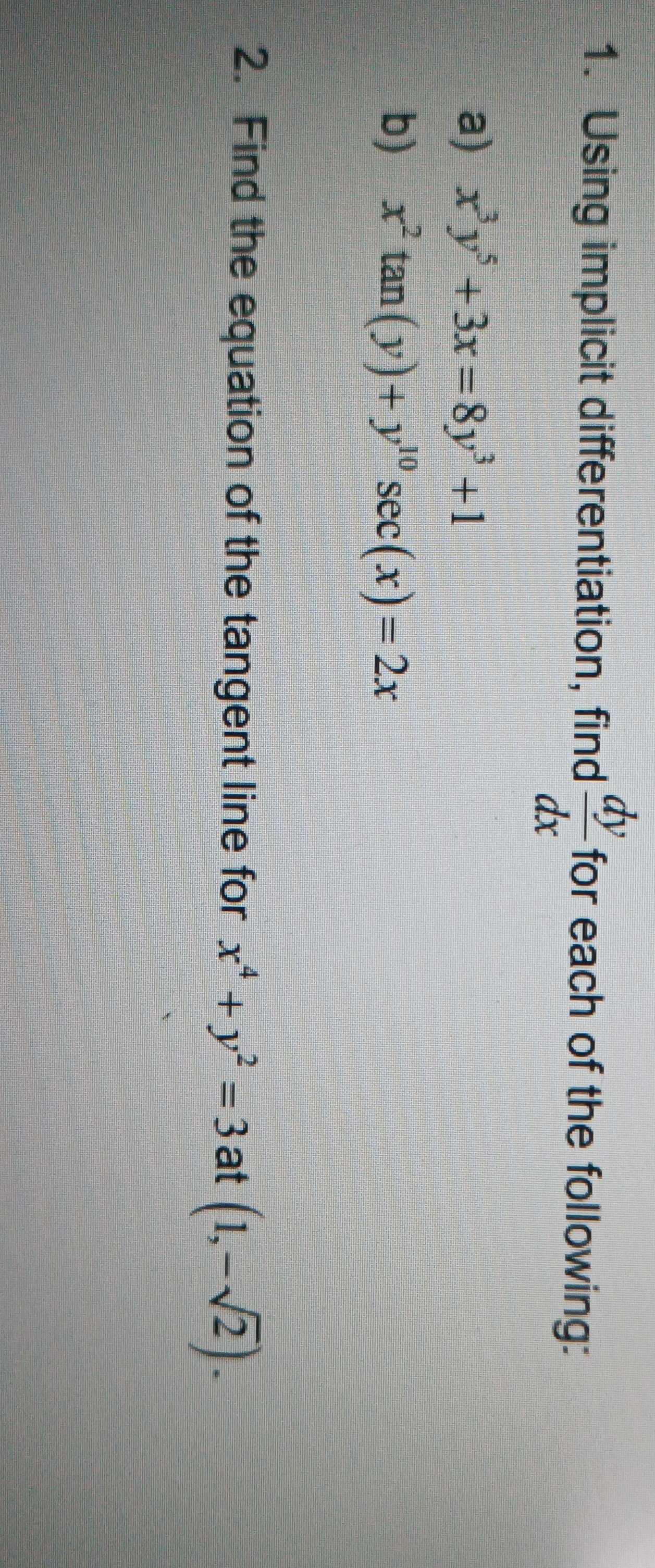 Using implicit differentiation, find  dy/dx  for each of the following: 
a) x^3y^5+3x=8y^3+1
b) x^2tan (y)+y^(10)sec (x)=2x
2. Find the equation of the tangent line for x^4+y^2=3 at (1,-sqrt(2)).