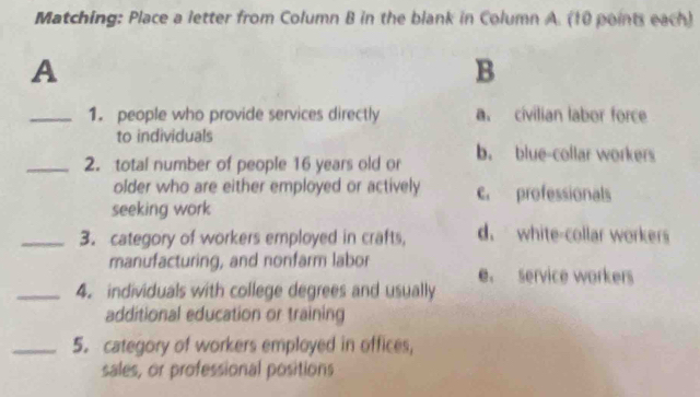 Matching: Place a letter from Column B in the blank in Column A. (10 points each)
A
B
_1. people who provide services directly a. civilian labor force
to individuals
_2. total number of people 16 years old or b. blue-collar workers
older who are either employed or actively c. professionals
seeking work
_3. category of workers employed in crafts, d. white-collar workers
manufacturing, and nonfarm labor
e. service workers
_4. individuals with college degrees and usually
additional education or training
_5. category of workers employed in offices,
sales, or professional positions