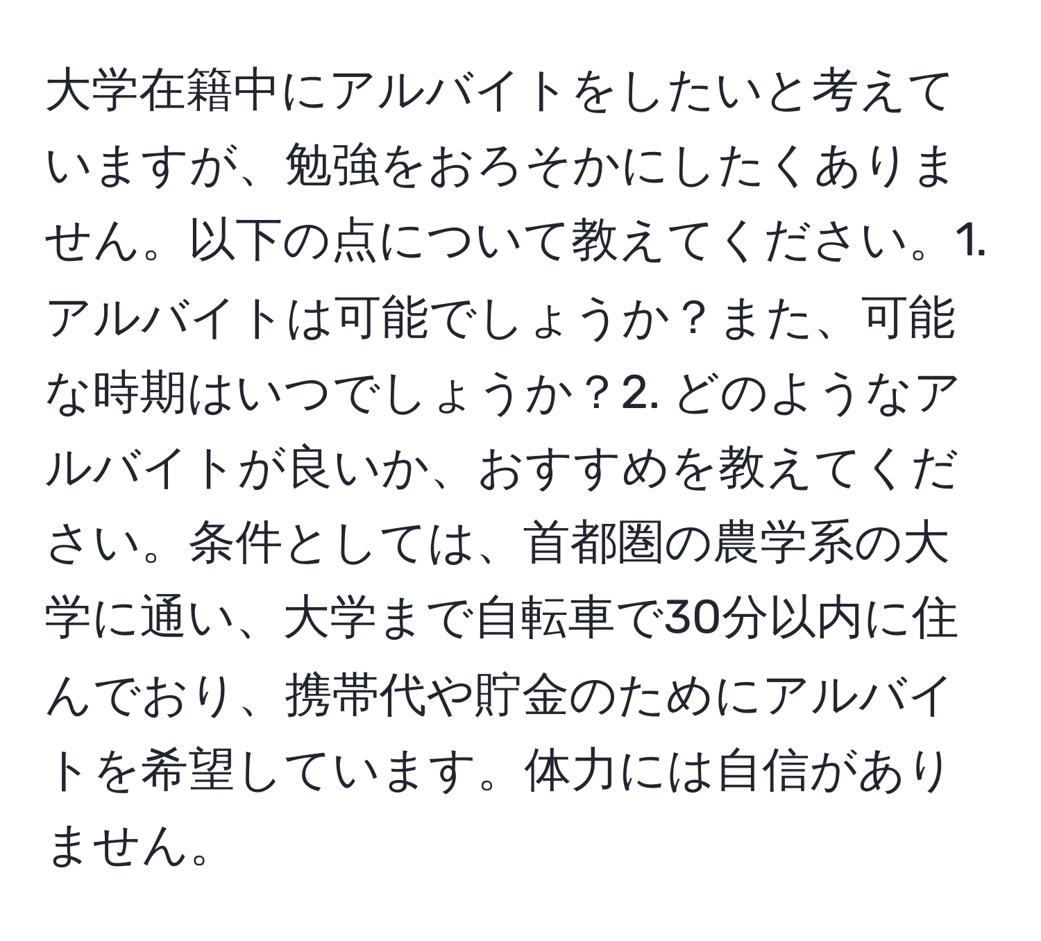 大学在籍中にアルバイトをしたいと考えていますが、勉強をおろそかにしたくありません。以下の点について教えてください。1. アルバイトは可能でしょうか？また、可能な時期はいつでしょうか？2. どのようなアルバイトが良いか、おすすめを教えてください。条件としては、首都圏の農学系の大学に通い、大学まで自転車で30分以内に住んでおり、携帯代や貯金のためにアルバイトを希望しています。体力には自信がありません。