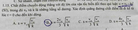 Sự nhanh, chạm của chuycn dộn
1.15. Chất điểm chuyển động thẳng với độ lớn của vận tốc biến đổi theo qui luật: v=v_0-kt^2
(SI), trong đó V_o và k là những hằng số dương. Xác định quãng đường chất điểm đã đi kể từ
lúc t=0 cho đến khi dừng.
A. s=v_esqrt(frac v_o)k B. s=frac 2v_o3sqrt(frac v_o)k C. s=frac v_o3sqrt(frac v_o)k D. s=frac 4v_o3sqrt(frac v_o)k