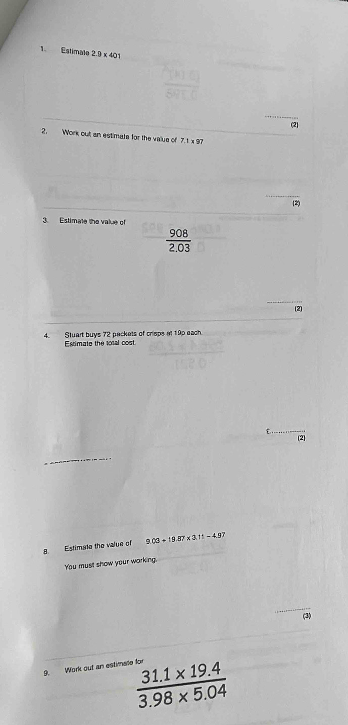 Estimate 2.9* 401
(2) 
2. Work out an estimate for the value of 7.1 x 97
(2) 
3. Estimate the value of
 908/2.03 
__ 
(2) 
4. Stuart buys 72 packets of crisps at 19p each. 
Estimate the total cost. 
£ 
(2) 
8. Estimate the value of 9.03+19.87* 3.11-4.97
You must show your working. 
_ 
(3) 
9. Work out an estimate for
 (31.1* 19.4)/3.98* 5.04 