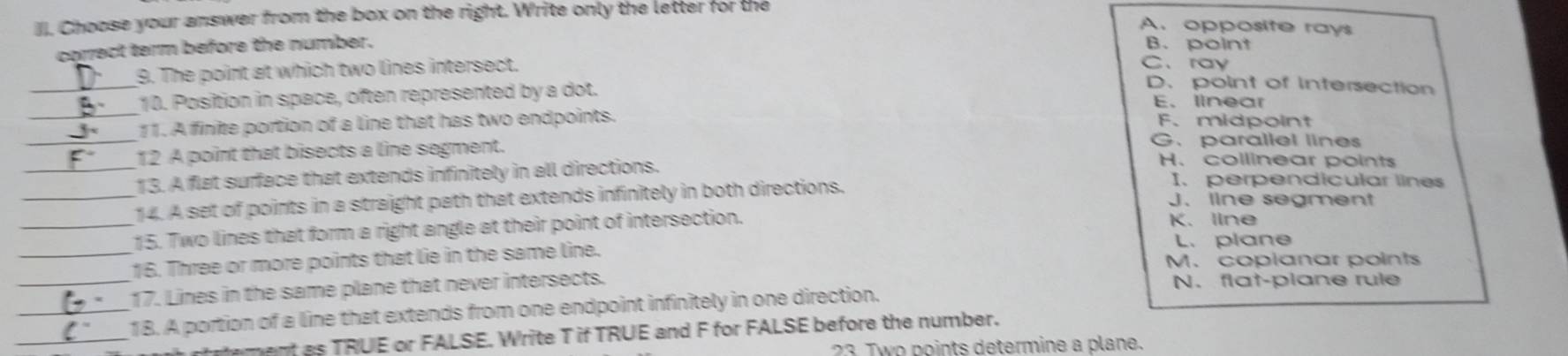 Choose your answer from the box on the right. Write only the letter for the
A. opposite rays
corect term before the number. B. point
_
9. The point at which two lines intersect. C、 ray
D. point of Intersection
_
10. Position in space, often represented by a dot. E、 linear
_
11. A firite portion of a line that has two endpoints. F. midpoint
G. parallel lines
12 A point that bisects a line segment. H. collinear points
_13. A flat surface that extends infinitely in all directions. I. perpendicular lines
_14. A set of points in a straight path that extends infinitely in both directions. J.line segment
_15. Two lines that form a right angle at their point of intersection. K. line
L. plane
_16. Three or more points that lie in the same line. M. coplanar points
_17. Lines in the same plane that never intersects. N. flat-plane rule
_
_18. A portion of a line that extends from one endpoint infinitely in one direction.
ament as TRUE or FALSE. Write T if TRUE and F for FALSE before the number.
23 Two points determine a plane.