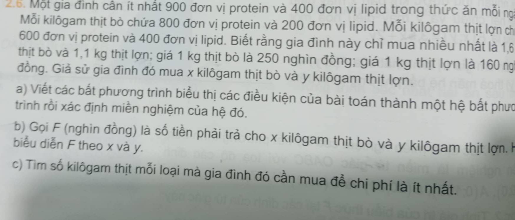 Một gia đình cần ít nhất 900 đơn vị protein và 400 đơn vị lipid trong thức ăn mỗi ng 
Mỗi kilôgam thịt bò chứa 800 đơn vị protein và 200 đơn vị lipid. Mỗi kilôgam thịt lợn ch
600 đơn vị protein và 400 đơn vị lipid. Biết rằng gia đình này chỉ mua nhiều nhất là 1,6
thịt bò và 1,1 kg thịt lợn; giá 1 kg thịt bò là 250 nghìn đồng; giá 1 kg thịt lợn là 160 ng 
đồng. Giả sử gia đình đó mua x kilôgam thịt bò và y kilôgam thịt lợn. 
a) Viết các bất phương trình biểu thị các điều kiện của bài toán thành một hệ bất phưc 
trình rồi xác định miền nghiệm của hệ đó. 
b) Gọi F (nghìn đồng) là số tiền phải trả cho x kilôgam thịt bò và y kilôgam thịt lợn. k 
biểu diễn F theo x và y. 
c) Tìm số kilôgam thịt mỗi loại mà gia đình đó cần mua để chi phí là ít nhất.