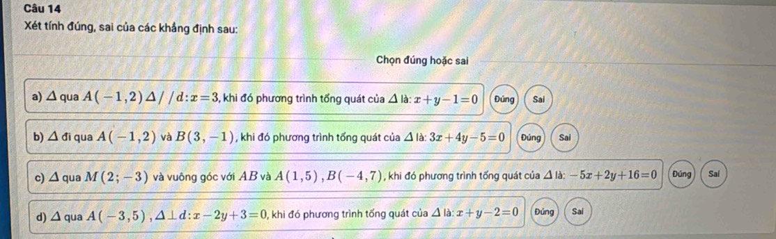 Xét tính đúng, sai của các khẳng định sau:
Chọn đúng hoặc sai
a) △ qua A(-1,2)△ //d:x=3 , khi đó phương trình tổng quát của △ la : x+y-1=0 Đúng Sai
b) △ di qua A(-1,2) và B(3,-1) , khi đó phương trình tổng quát của △ la : 3x+4y-5=0 Đúng Sai
c) △ qua M(2;-3) và vuông góc với AB và A(1,5), B(-4,7) , khi đó phương trình tống quát của △ la:-5x+2y+16=0 Đúng Sai
d) △ ua A(-3,5), △ ⊥ d : x-2y+3=0 0, khi đó phương trình tổng quát của △ la : x+y-2=0 Đúng Sai