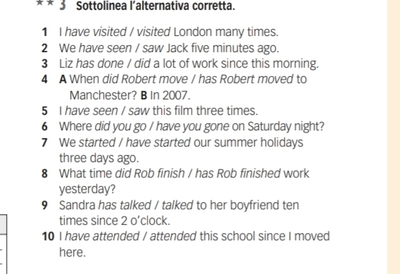 x* 3 Sottolinea l’alternativa corretta. 
1 I have visited / visited London many times. 
2 We have seen / saw Jack five minutes ago. 
3 Liz has done / did a lot of work since this morning. 
4 A When did Robert move / has Robert moved to 
Manchester? B In 2007. 
5 I have seen / saw this film three times. 
6 Where did you go / have you gone on Saturday night? 
7 We started / have started our summer holidays
three days ago. 
8 What time did Rob finish / has Rob finished work 
yesterday? 
9 Sandra has talked / talked to her boyfriend ten 
times since 2 o’clock. 
10 I have attended / attended this school since I moved 
here.