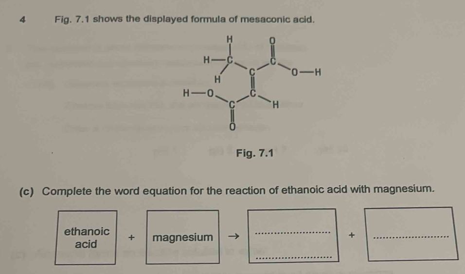 Fig. 7.1 shows the displayed formula of mesaconic acid. 
Fig. 7.1 
(c) Complete the word equation for the reaction of ethanoic acid with magnesium. 
ethanoic + magnesium_ 
+ 
_ 
acid 
_