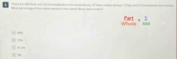 There are 280 iPads and 220 Chromebooks in the school library. Of these mobile devices, 7 iPads and 8 Chromebooks were broken.
What percentage of the mobile devices in the school library were broken?
 Part/Whole = % /100 
A 30%
0 15%
c) 41.5%
0 3%