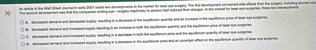 An article in the Wall Street Journal in early 2001 noted two developments in the market for laser eye surgery. The first development concerned side effects from the surgery, including blurred visic
The second development was that the companies renting eye - surgery machinery to doctors had reduced their charges. In the market for laser eye surgeries, these two developments
A. decreased demand and decreased supply, resulting in a decrease in the equilibrium quantity and an increase in the equilibrium price of laser eye surgeries.
B. decreased demand and increased supply resulting in an increase in both the equilibrium quantity and the equilibrium price of laser eye surgeries.
C. decreased demand and increased supply, resulting in a decrease in both the equilibrium price and the equilibrium quantity of laser eye surgeries.
D. decreased demand and Increased supply, resulting in a decrease in the equilibrium price and an uncertain effect on the equilibrium quantity of laser eye surgeries.