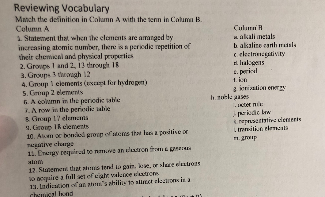 Reviewing Vocabulary
Match the definition in Column A with the term in Column B.
Column A Column B
1. Statement that when the elements are arranged by a. alkali metals
increasing atomic number, there is a periodic repetition of b. alkaline earth metals
their chemical and physical properties c. electronegativity
2. Groups 1 and 2, 13 through 18 d. halogens
3. Groups 3 through 12 e. period
4. Group 1 elements (except for hydrogen)
f. ion
5. Group 2 elements g. ionization energy
6. A column in the periodic table h. noble gases
7. A row in the periodic table i. octet rule
8. Group 17 elements j. periodic law
9. Group 18 elements k. representative elements
10. Atom or bonded group of atoms that has a positive or I. transition elements
m. group
negative charge
11. Energy required to remove an electron from a gaseous
atom
12. Statement that atoms tend to gain, lose, or share electrons
to acquire a full set of eight valence electrons
13. Indication of an atom’s ability to attract electrons in a
chemical bond