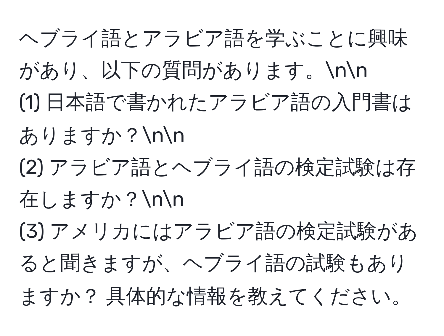 ヘブライ語とアラビア語を学ぶことに興味があり、以下の質問があります。nn
(1) 日本語で書かれたアラビア語の入門書はありますか？nn
(2) アラビア語とヘブライ語の検定試験は存在しますか？nn
(3) アメリカにはアラビア語の検定試験があると聞きますが、ヘブライ語の試験もありますか？ 具体的な情報を教えてください。