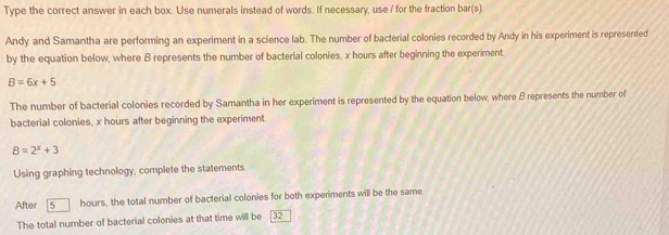 Type the correct answer in each box. Use numerals instead of words. If necessary, use / for the fraction bar(s). 
Andy and Samantha are performing an experiment in a science lab. The number of bacterial colonies recorded by Andy in his experiment is represented 
by the equation below, where B represents the number of bacterial colonies, x hours after beginning the experiment.
B=6x+5
The number of bacterial colonies recorded by Samantha in her experiment is represented by the equation below, where B represents the number of 
bacterial colonies, x hours after beginning the experiment.
B=2^x+3
Using graphing technology, complete the statements. 
After 5 hours, the total number of bacterial colonies for both experiments will be the same 
The total number of bacterial colonies at that time will be 32