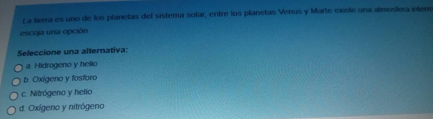 La tierra es uno de los planetas del sistema solar, entre los planetas Venus y Marte existe una atmosfera inter
escoja una opción
Seleccione una alternativa:
a. Hidrogeno y helio
b. Oxigeno y fosforo
c. Nitrógeno y helio
d. Oxígeno y nitrógeno