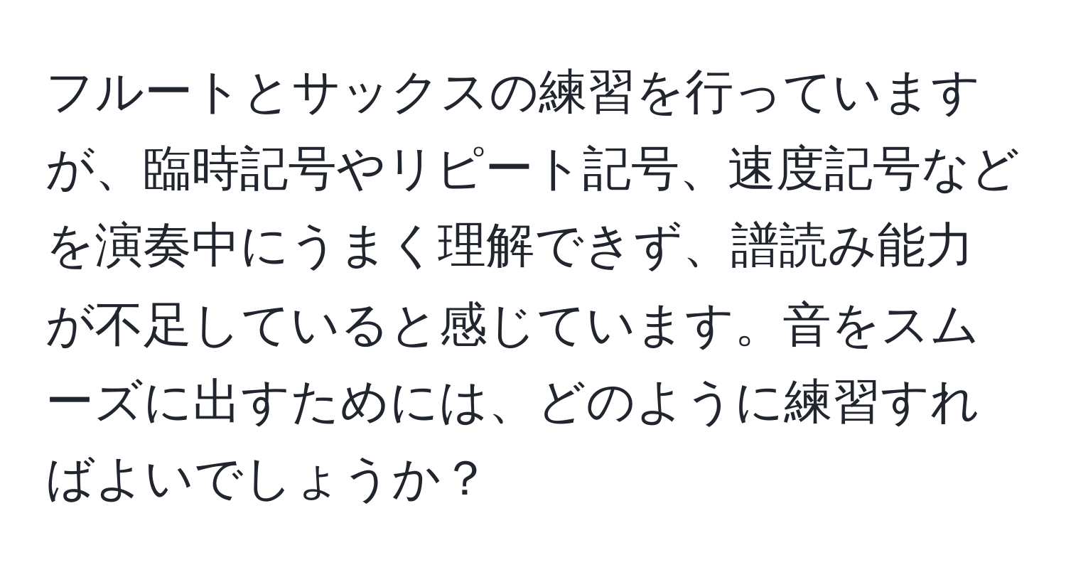 フルートとサックスの練習を行っていますが、臨時記号やリピート記号、速度記号などを演奏中にうまく理解できず、譜読み能力が不足していると感じています。音をスムーズに出すためには、どのように練習すればよいでしょうか？