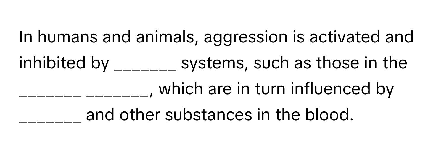 In humans and animals, aggression is activated and inhibited by _______ systems, such as those in the _______ _______, which are in turn influenced by _______ and other substances in the blood.