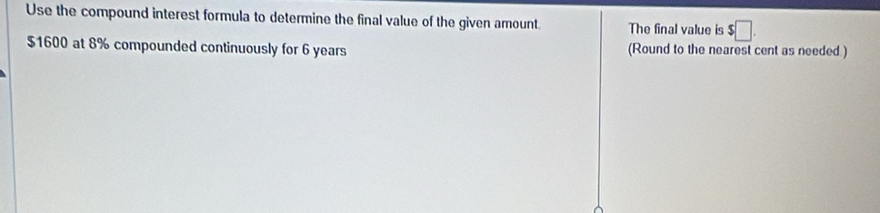 Use the compound interest formula to determine the final value of the given amount The final value is $□.
$1600 at 8% compounded continuously for 6 years (Round to the nearest cent as needed)