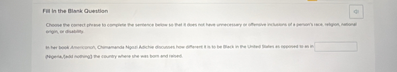 Fill in the Blank Question 
Choose the correct phrase to complete the sentence below so that it does not have unnecessary or offensive inclusions of a person's race, religion, national 
origin, or disability. 
In her book Americonoh, Chimamanda Ngozi Adichie discusses how different it is to be Black in the United States as opposed to as in 
(Nigeria,/[add nothing]) the country where she was born and raised.