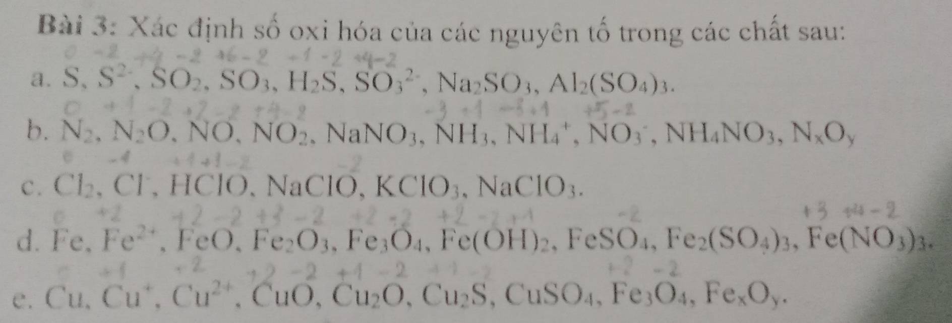 Xác định số oxi hóa của các nguyên tổ trong các chất sau: 
a. S, S^(2-), SO_2, SO_3, H_2S, SO_3^((2-), Na_2)SO_3, Al_2(SO_4)_3. 
b. N_2, N_2O, NO, NO_2. NaNO_3, NH_3, NH_4^(+, NO_3^-, NH_4)NO_3, N_xO_y
C . Cl_2, Cl^-, HCl. Na C10. KClO_3, NaClO_3. 
d. Fe. Fe^(2+), FeO.Fe_2O_3. ,Fe_3O_4, Fe(OH)_2, FeSO_4, Fe_2(SO_4)_3, Fe(NO_3)_3. 
C. Cu. Cu^+, Cu^(2+), CuO, Cu_2O, Cu_2S, CuSO_4, Fe_3O_4, Fe_xO_y.