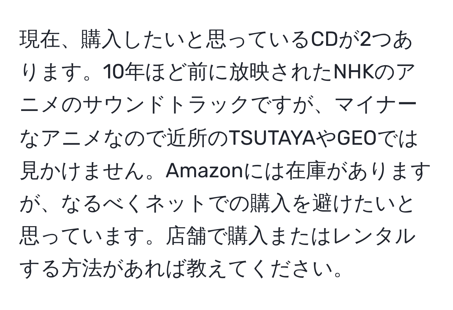 現在、購入したいと思っているCDが2つあります。10年ほど前に放映されたNHKのアニメのサウンドトラックですが、マイナーなアニメなので近所のTSUTAYAやGEOでは見かけません。Amazonには在庫がありますが、なるべくネットでの購入を避けたいと思っています。店舗で購入またはレンタルする方法があれば教えてください。