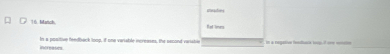 steadies 
16. Match. flat lines 
_ 
In a positive feedback loop, if one variable increases, the second variable in a negative feedback loop. it one vosaie 
increases.