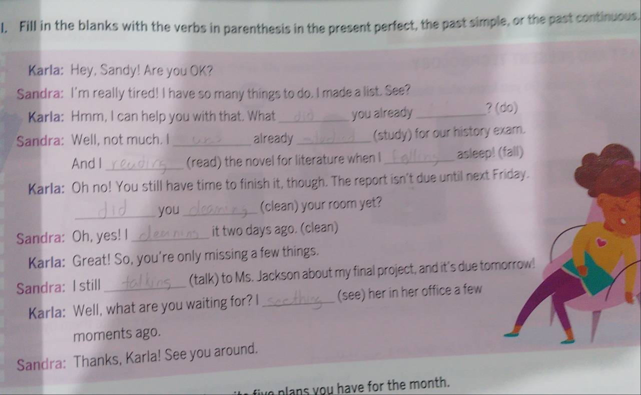 Fill in the blanks with the verbs in parenthesis in the present perfect, the past simple, or the past continuous. 
Karla: Hey, Sandy! Are you OK? 
Sandra: I'm really tired! I have so many things to do. I made a list. See? 
Karla: Hmm, I can help you with that. What _you already_ 
? (do) 
Sandra: Well, not much. I _already_ 
(study) for our history exam. 
And I _(read) the novel for literature when I _asleep! (fall) 
Karla: Oh no! You still have time to finish it, though. The report isn't due until next Friday. 
_ 
you_ (clean) your room yet? 
Sandra: Oh, yes! I _it two days ago. (clean) 
Karla: Great! So, you're only missing a few things. 
Sandra: I still _(talk) to Ms. Jackson about my final project, and it's due tomorrow! 
Karla: Well, what are you waiting for? I _(see) her in her office a few 
moments ago. 
Sandra: Thanks, Karla! See you around. 
plans you have for the month.