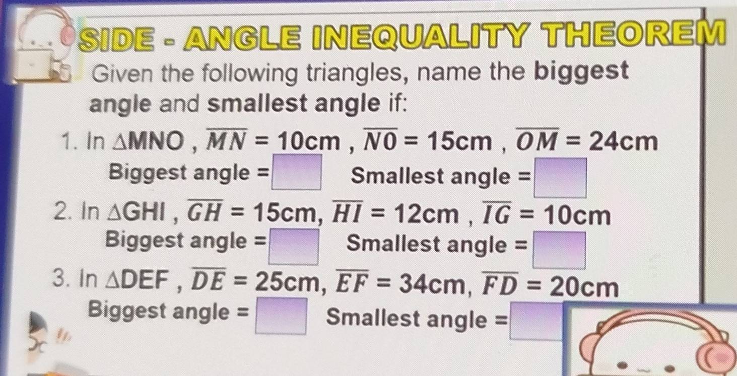 SIDE - ANGLE INEQUALITY THEOREM 
Given the following triangles, name the biggest 
angle and smallest angle if: 
1. In △ MNO, overline MN=_ 10cm, overline NO=15cm, overline OM=24cm
Biggest angle =□ Smallest angle =□ 
2. In △ GHI, overline GH=15cm, overline HI=12cm, overline IG=10cm
Biggest angle =□ Smallest angle =□
3. In △ DEF, overline DE=25cm, overline EF=34cm, overline FD=20cm
Biggest angle =□ Smallest angle =□