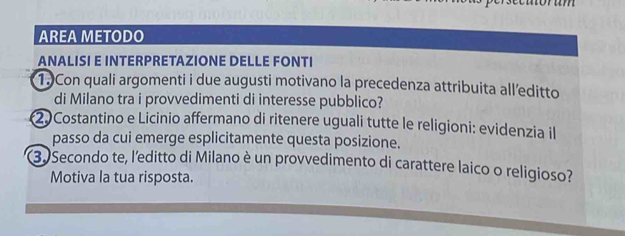 AREA METODO 
ANALISI E INTERPRETAZIONE DELLE FONTI 
1.)Con quali argomenti i due augusti motivano la precedenza attribuita all’editto 
di Milano tra i provvedimenti di interesse pubblico? 
2) Costantino e Licinio affermano di ritenere uguali tutte le religioni: evidenzia il 
passo da cui emerge esplicitamente questa posizione. 
3. Secondo te, l'editto di Milano è un provvedimento di carattere laico o religioso? 
Motiva la tua risposta.