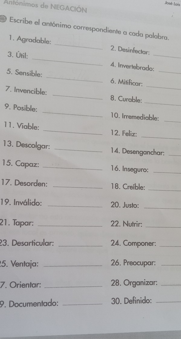 José Luis 
Antónimos de NEGACIÓN 
Escribe el antónimo correspondiente a cada palabra. 
1. Agradable: _2. Desinfectar: 
3. Útil: _4. Invertebrado:_ 
_ 
5. Sensible: _6. Mitificar:_ 
_ 
7. Invencible: _8. Curable: 
_ 
9. Posible: _10. Irremediable: 
_ 
11. Viable: _12. Feliz: 
13. Descolgar: _14. Desenganchar:_ 
15. Capaz: _16. Inseguro:_ 
17. Desorden: _18. Creíble:_ 
19. Inválido: _20. Justo:_ 
21. Tapar: _22. Nutrir:_ 
23. Desarticular: _24. Componer:_ 
5. Ventaja: _26. Preocupar:_ 
7. Orientar: _28. Organizar:_ 
9. Documentado: _30. Definido:_