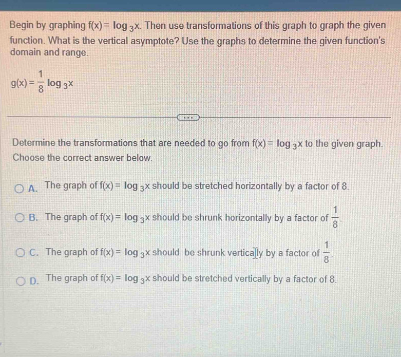 Begin by graphing f(x)=log _3x. Then use transformations of this graph to graph the given
function. What is the vertical asymptote? Use the graphs to determine the given function's
domain and range.
g(x)= 1/8 log _3x
Determine the transformations that are needed to go from f(x)=log _3x to the given graph.
Choose the correct answer below.
A. The graph of f(x)=log _3x should be stretched horizontally by a factor of 8.
B. The graph of f(x)=log _3x should be shrunk horizontally by a factor of  1/8 .
C. The graph of f(x)=log _3x should be shrunk vertically by a factor of  1/8 .
D. The graph of f(x)=log _3x should be stretched vertically by a factor of 8.