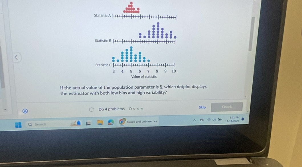 If the actual value of the population parameter is 5, which dotplot displays 
the estimator with both low bias and high variability? 
Do 4 problems 。 。 Skip Chuck 
1.31 PM 
Search Biased and unbiased es 11/18/2024