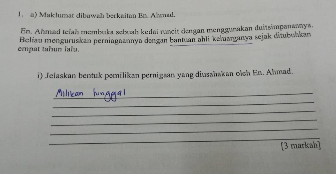 Maklumat dibawah berkaitan En. Ahmad. 
En. Ahmad telah membuka sebuah kedai runcit dengan menggunakan duitsimpanannya. 
Beliau menguruskan perniagaannya dengan bantuan ahli keluarganya sejak ditubuhkan 
empat tahun lalu. 
i) Jelaskan bentuk pemilikan pernigaan yang diusahakan oleh En. Ahmad. 
_ 
_ 
_ 
_ 
_ 
_ 
[3 markah]