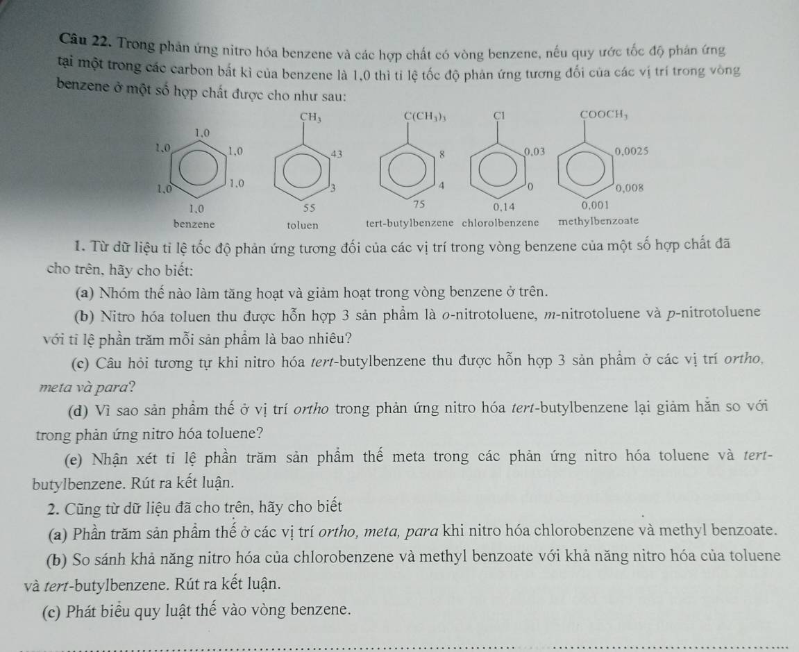 Trong phản ứng nitro hóa benzene và các hợp chất có vòng benzene, nếu quy ước tốc độ phán ứng
tại một trong các carbon bắt kì của benzene là 1,0 thì tỉ lệ tốc độ phản ứng tương đối của các vị trí trong vòng
benzene ở một số hợp chất được cho như sau:
CH_3
C(CH_3)_3 C1 COOCH₃
1,0
1.0, 1,0 0.03 ,0,0025
43
8
1.0 1.0 4 0,008
3
75
1,0 55 0,14 0,001
benzene toluen tert-butylbenzene chlorolbenzene methylbenzoate
1. Từ dữ liệu tỉ lệ tốc độ phản ứng tương đối của các vị trí trong vòng benzene của một số hợp chất đã
cho trên, hãy cho biết:
(a) Nhóm thế nào làm tăng hoạt và giảm hoạt trong vòng benzene ở trên.
(b) Nitro hóa toluen thu được hỗn hợp 3 sản phẩm là σ-nitrotoluene, m-nitrotoluene và p-nitrotoluene
với tỉ lệ phần trăm mỗi sản phầm là bao nhiêu?
(c) Câu hỏi tương tự khi nitro hóa tert-butylbenzene thu được hỗn hợp 3 sản phẩm ở các vị trí ortho,
meta và para?
(d) Vì sao sản phẩm thế ở vị trí ortho trong phản ứng nitro hóa tert-butylbenzene lại giảm hằn so với
trong phản ứng nitro hóa toluene?
(e) Nhận xét ti lệ phần trăm sản phẩm thế meta trong các phản ứng nitro hóa toluene và tert-
butylbenzene. Rút ra kết luận.
2. Cũng từ dữ liệu đã cho trên, hãy cho biết
(a) Phần trăm sản phẩm thế ở các vị trí ortho, meta, para khi nitro hóa chlorobenzene và methyl benzoate.
(b) So sánh khả năng nitro hóa của chlorobenzene và methyl benzoate với khả năng nitro hóa của toluene
và tert-butylbenzene. Rút ra kết luận.
(c) Phát biểu quy luật thế vào vòng benzene.