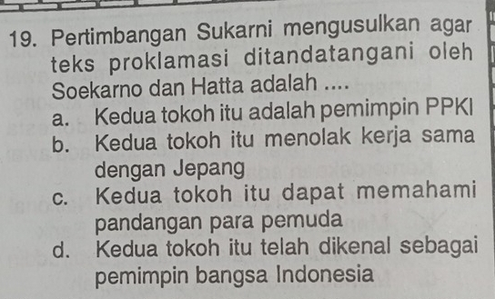 Pertimbangan Sukarni mengusulkan agar
teks proklamasi ditandatangani oleh
Soekarno dan Hatta adalah ....
a. Kedua tokoh itu adalah pemimpin PPKI
b. Kedua tokoh itu menolak kerja sama
dengan Jepang
c. Kedua tokoh itu dapat memahami
pandangan para pemuda
d. Kedua tokoh itu telah dikenal sebagai
pemimpin bangsa Indonesia