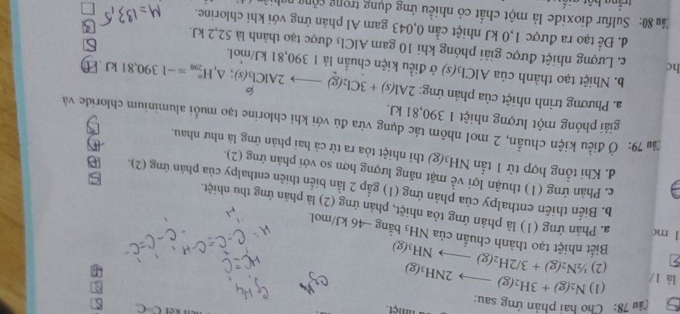 a nmệt.
C=C S
Cầu 78:  Cho hai phản ứng sau:
là 1/ (1) N_2(g)+3H_2(g)to 2NH_3(g)
(2) 1/2N_2(g)+3/2H_2(g)to NH_3(g)
Biết nhiệt tạo thành chuẩn của NH_3 bằng − 46 kJ/mol.
1 mc a. Phản ứng (1) là phản ứng tỏa nhiệt, phản ứng (2) là phản ứng thu nhiệt.
b. Biến thiên enthalpy của phản ứng (1) gắp 2 lần biến thiên enthalpy của phản ứng (2).
c. Phản ứng (1) thuận lợi về mặt năng lượng hơn so với phản ứng (2).
d. Khi tổng hợp từ 1 tấn NH_3(g) thì nhiệt tỏa ra từ cả hai phản ứng là như nhau.
Ấu 79: Ở điều kiện chuẩn, 2 mol nhôm tác dụng vừa đủ với khí chlorine tạo muối aluminium chloride và
giải phóng một lượng nhiệt 1 390,81 kJ.
a. Phương trình nhiệt của phản ứng: 2Al(s)+3Cl_2(g)to 2AlCl_3(s);△ _rH_(298)°=-1390,81kJ 6
b. Nhiệt tạo thành của AlCl_3(s) ở điều kiện chuẩn là 1 390,81 kJ/mol.
If
hc c. Lượng nhiệt được giải phóng khi 10 gam AlCl₃ được tạo thành là 52,2 kJ.
d. Để tạo ra được 1,0 kJ nhiệt cần 0,043 gam Al phản ứng với khí chlorine.
8u 80: Sulfur dioxide là một chất có nhiều ứng dụng trong cộng nah