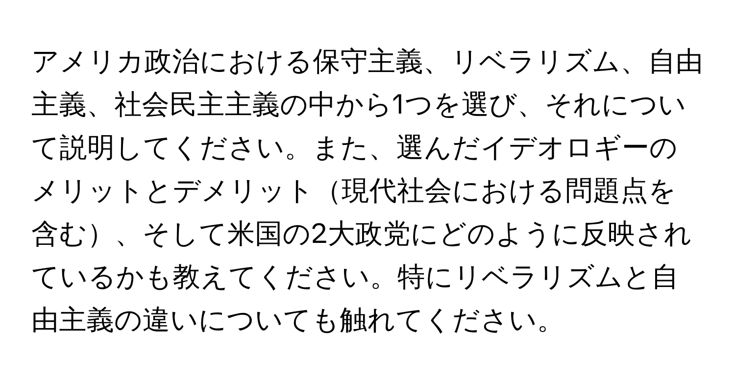 アメリカ政治における保守主義、リベラリズム、自由主義、社会民主主義の中から1つを選び、それについて説明してください。また、選んだイデオロギーのメリットとデメリット現代社会における問題点を含む、そして米国の2大政党にどのように反映されているかも教えてください。特にリベラリズムと自由主義の違いについても触れてください。