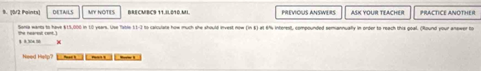 DETAILS MY NOTES BRECMBC9 11.II010.MI. PREVIOUS ANSWERS ASK YOUR TEACHER PRACTICE ANOTHER 
Sonia wants to have $15,000 in 10 years. Use Table to calculate how much she should invest now (in $) at 6% interest, compounded semiannually in order to reach this goal. (Round your answer to 11-2
the nearest cent.)
$ 0,304.58 × 
Need Hellp? Mead it _ Muwher 1