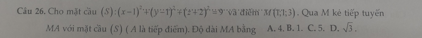 Cho mặt cầu (S):(x-1)^2+(y-1)^2+(z+2)^2=9 ''và điểm'' M(T;1;3) Qua M kẻ tiếp tuyến
MA với mặt cầu (S) ( A là tiếp điểm). Độ dài MA bằng A. 4. B. 1. C. 5. D. sqrt(3).