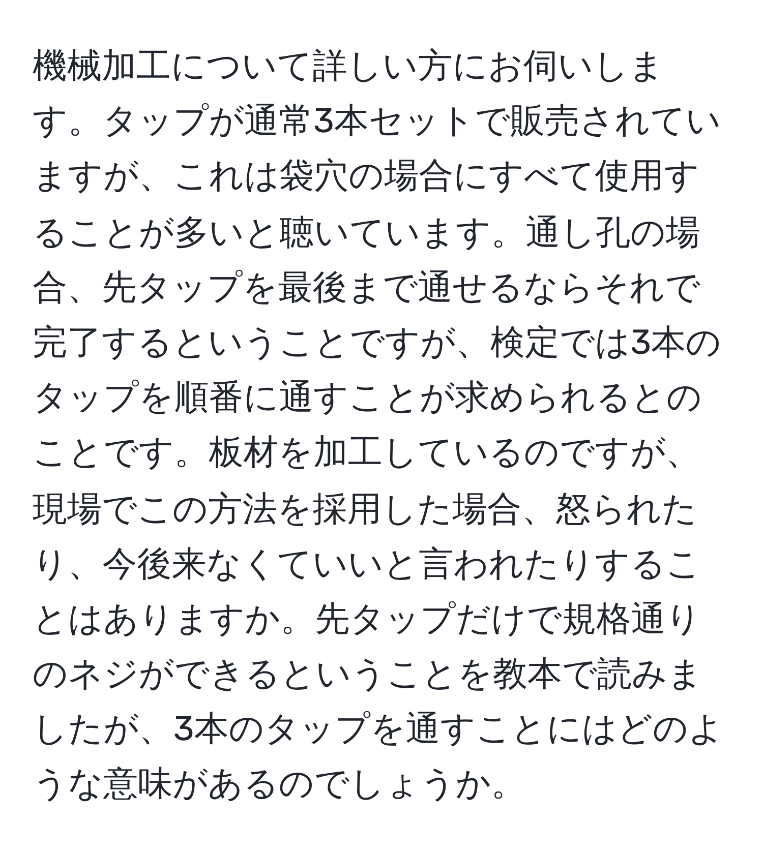 機械加工について詳しい方にお伺いします。タップが通常3本セットで販売されていますが、これは袋穴の場合にすべて使用することが多いと聴いています。通し孔の場合、先タップを最後まで通せるならそれで完了するということですが、検定では3本のタップを順番に通すことが求められるとのことです。板材を加工しているのですが、現場でこの方法を採用した場合、怒られたり、今後来なくていいと言われたりすることはありますか。先タップだけで規格通りのネジができるということを教本で読みましたが、3本のタップを通すことにはどのような意味があるのでしょうか。