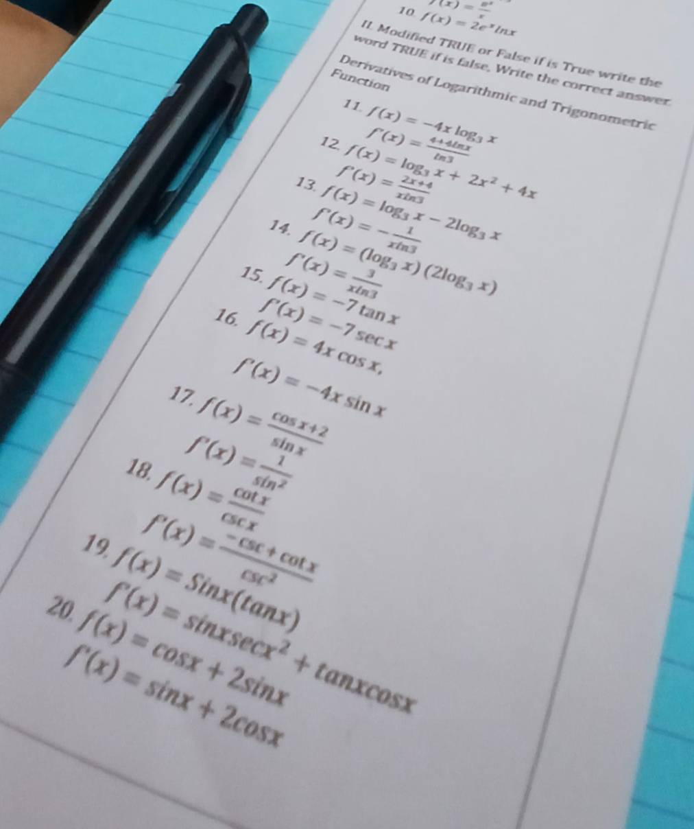 10 f(x)=2e^xln x f(x)= e^x/x 
IL Modified TRUE or False if is True write the 
word TRUE if is false, Write the correct answer 
Function 
Derivatives of Logarithmic and Trigonometric 
11 f(x)=-4xlog _3x
f'(x)= (4+4ln x)/ln 3 
12. f(x)=log _3x+2x^2+4x
f'(x)= (2x+4)/xln 3 
13. f(x)=log _3x-2log _3x
f'(x)=- 1/xln 3 
14. f(x)=(log _3x)(2log _3x)
f'(x)= 3/xln 3 
15. f(x)=-7tan x
f'(x)=-7sec x
16. f(x)=4xcos x,
f'(x)=-4xsin x
17. f(x)= (cos x+2)/sin x 
f'(x)= 1/sin^2 
18. f(x)= cot x/csc x 
f'(x)= (-csc +cot x)/csc^2 
19. f(x)=Sinx(tan x)
20. f'(x)=sin xsec x^2+tan xcos x
f(x)=cos x+2sin x
f'(x)=sin x+2cos x