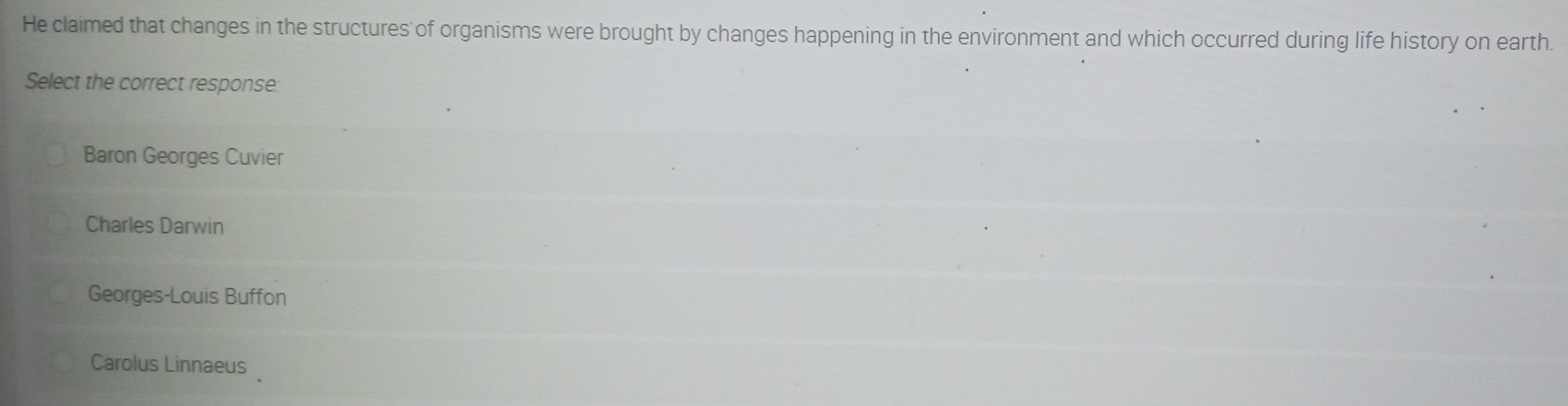 He claimed that changes in the structures of organisms were brought by changes happening in the environment and which occurred during life history on earth.
Select the correct response:
Baron Georges Cuvier
Charles Darwin
Georges-Louis Buffon
Carolus Linnaeus