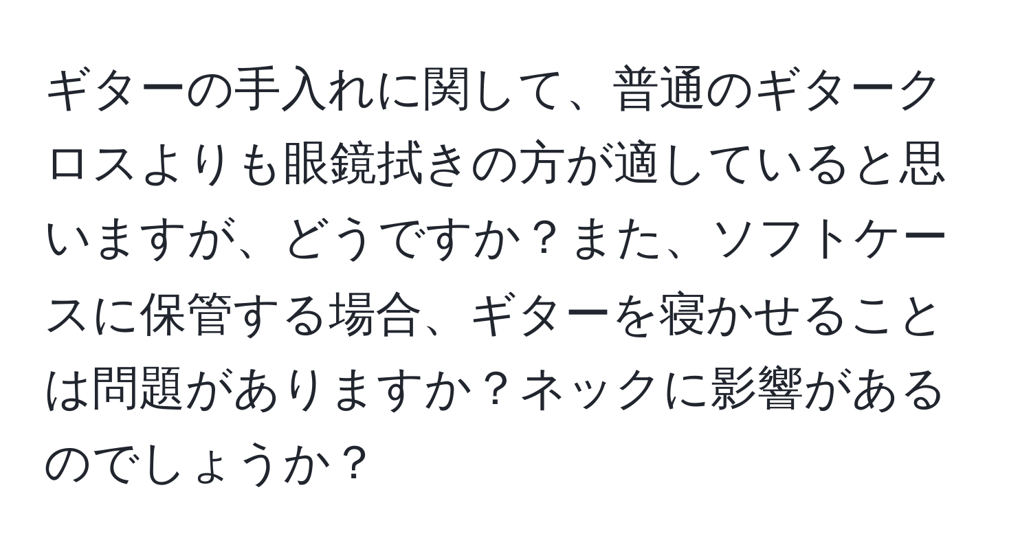 ギターの手入れに関して、普通のギタークロスよりも眼鏡拭きの方が適していると思いますが、どうですか？また、ソフトケースに保管する場合、ギターを寝かせることは問題がありますか？ネックに影響があるのでしょうか？