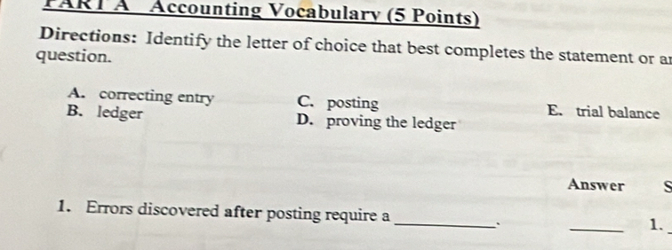 Accounting Vocabulary (5 Points)
Directions: Identify the letter of choice that best completes the statement or an
question.
A. correcting entry C. posting E. trial balance
B. ledger D. proving the ledger
Answer S
1. Errors discovered after posting require a_
`
_
1.