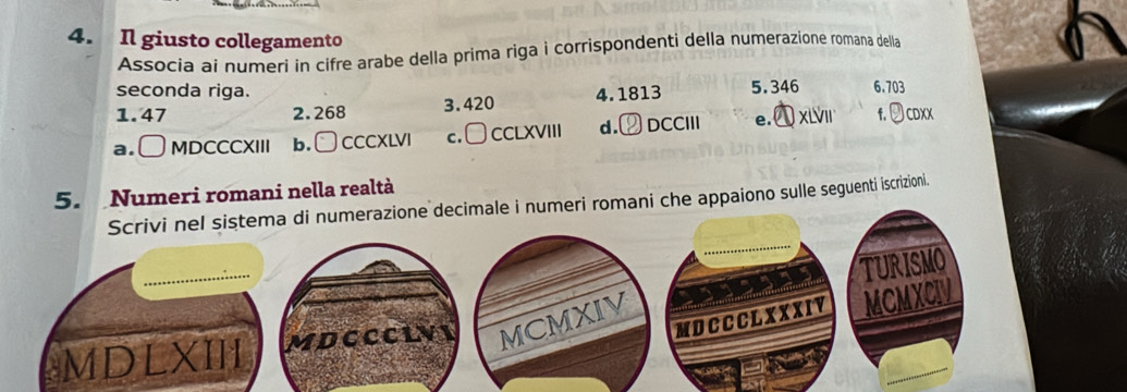 Il giusto collegamento
Associa ai numeri in cifre arabe della prima riga i corrispondenti della numerazione romana della
seconda riga. 4.1813 5.346 6.703
1. 47 2. 268 3. 420
a. ( MDCCCXIII b. □ CCCXLVI c.□ CCLXVIII d. DCCIII e. xi f. Jcdxx
5. Numeri romani nella realtà
Scrivi nel sistema di numerazione decimale i numeri romani che appaiono sulle seguenti iscrizioni.
TURISMO
MDC C C L XXXIY MCMXCIV
MDLXII MDCCCLVI MCMXIV
a