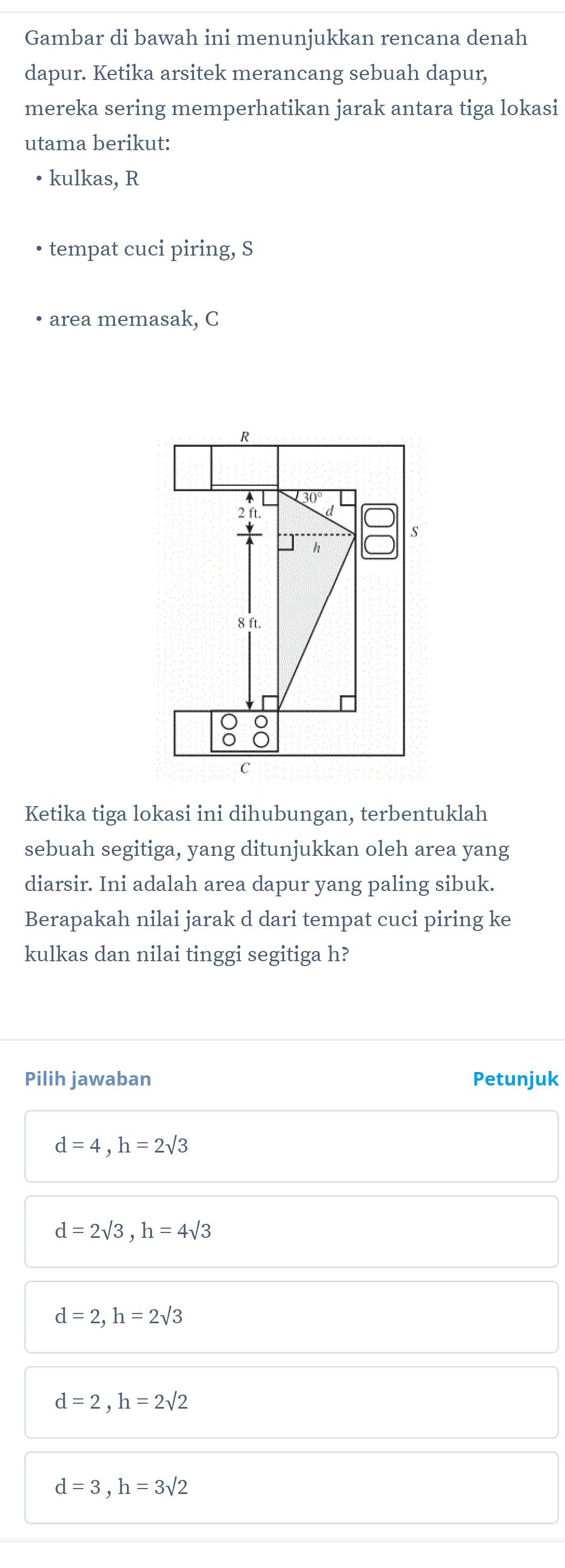 Gambar di bawah ini menunjukkan rencana denah
dapur. Ketika arsitek merancang sebuah dapur,
mereka sering memperhatikan jarak antara tiga lokasi
utama berikut:
• kulkas, R
tempat cuci piring, S
area memasak, C
Ketika tiga lokasi ini dihubungan, terbentuklah
sebuah segitiga, yang ditunjukkan oleh area yang
diarsir. Ini adalah area dapur yang paling sibuk.
Berapakah nilai jarak d dari tempat cuci piring ke
kulkas dan nilai tinggi segitiga h?
Pilih jawaban Petunjuk
d=4, h=2sqrt(3)
d=2sqrt(3), h=4sqrt(3)
d=2, h=2sqrt(3)
d=2, h=2sqrt(2)
d=3, h=3sqrt(2)