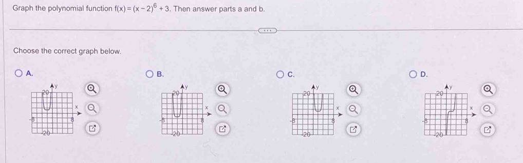 Graph the polynomial function f(x)=(x-2)^6+3. Then answer parts a and b. 
Choose the correct graph below. 
A. 
B. 
C. 
D.
y
y
20
20
20
X
×
x
-8 8 -B 8 -8 8
20
20
20