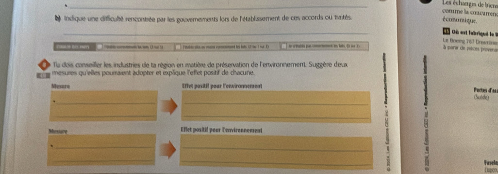 Les échanges de biens 
comme la concurren 
indique une difficulté rencontrée par les gouvernements lors de l'établissement de ces accords ou traités. 
économique. 
_ 
Où est fabriqué le I 
Le Boxing 787 Dreamine 
moonales taa Znly Wahig moment in faly 1 vor 1 ) Fotabln alus on main comemement les laits. C2 ou 1 sut 33 se webin pas comectemnnt les fais. (9 sur 3) 
à partir de pièces provena 
a Tu deis conseiller les industries de ta région en matière de préservation de l'environnement. Suggère deux 1
mesures qu'elles pourraient adopter et explique l'effet positif de chacune. 
Mesure Effet positif pour l'environnement 
Portes d'ac 
__ 
(Suéde) 
__ 
_ 
Mesure Effet positif pour l'environnement 
_ 
_ 
_ 
_ 
Fusela 
Capor