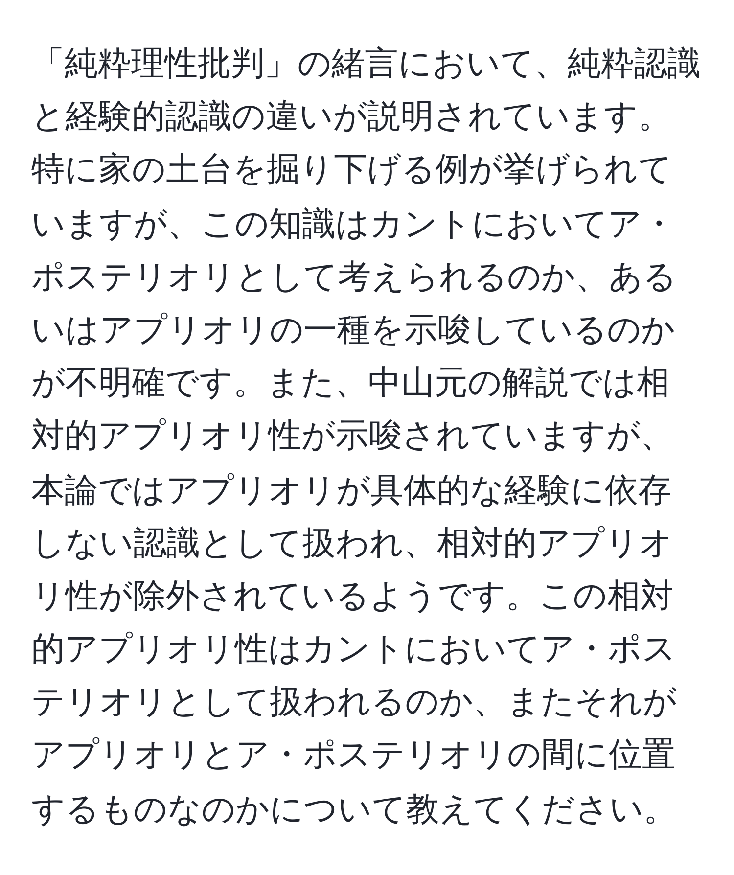 「純粋理性批判」の緒言において、純粋認識と経験的認識の違いが説明されています。特に家の土台を掘り下げる例が挙げられていますが、この知識はカントにおいてア・ポステリオリとして考えられるのか、あるいはアプリオリの一種を示唆しているのかが不明確です。また、中山元の解説では相対的アプリオリ性が示唆されていますが、本論ではアプリオリが具体的な経験に依存しない認識として扱われ、相対的アプリオリ性が除外されているようです。この相対的アプリオリ性はカントにおいてア・ポステリオリとして扱われるのか、またそれがアプリオリとア・ポステリオリの間に位置するものなのかについて教えてください。