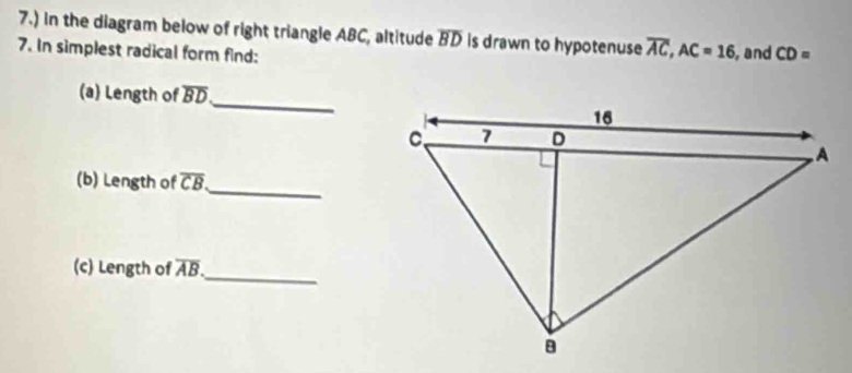 7.) In the diagram below of right triangle ABC, altitude overline BD is drawn to hypotenuse overline AC, AC=16
7. In simplest radical form find: , and CD=
(a) Length of overline BD
_ 
_ 
(b) Length of overline CB
(c) Length of overline AB. _