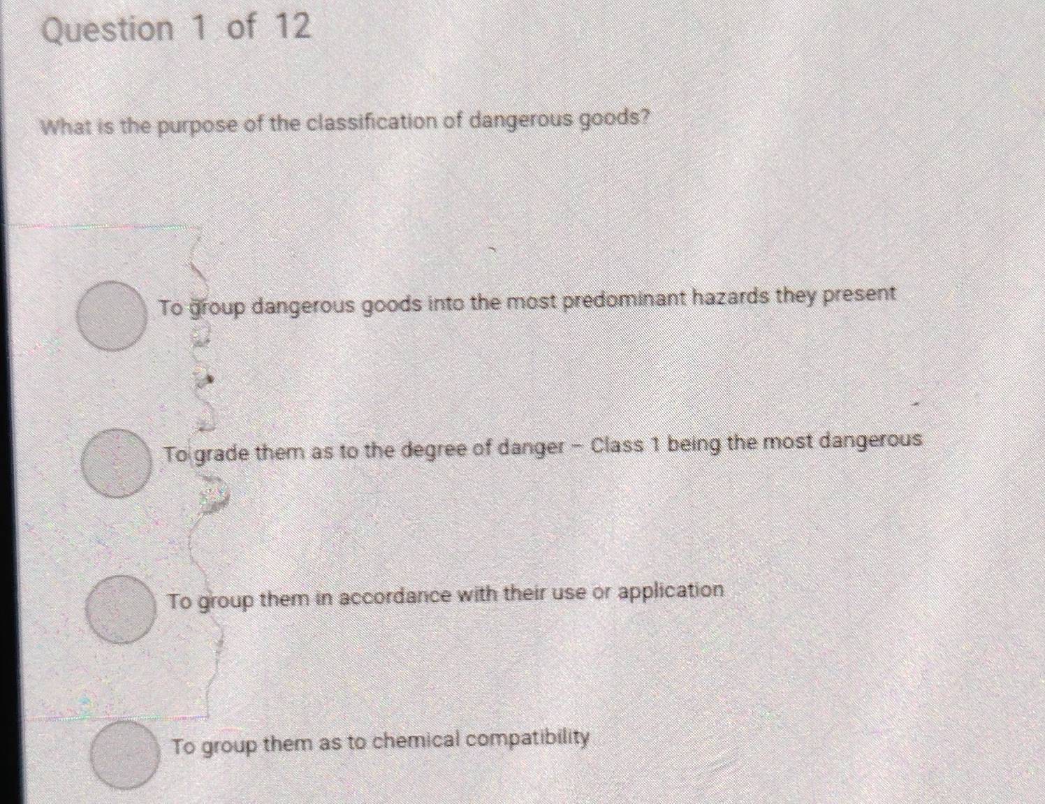 What is the purpose of the classification of dangerous goods?
To group dangerous goods into the most predominant hazards they present
To grade them as to the degree of danger - Class 1 being the most dangerous
To group them in accordance with their use or application
To group them as to chemical compatibility